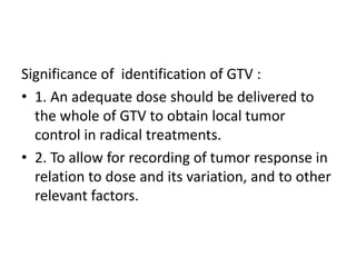 Significance of identification of GTV :
• 1. An adequate dose should be delivered to
the whole of GTV to obtain local tumor
control in radical treatments.
• 2. To allow for recording of tumor response in
relation to dose and its variation, and to other
relevant factors.
 