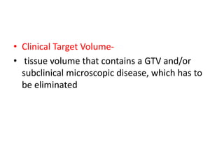 • Clinical Target Volume-
• tissue volume that contains a GTV and/or
subclinical microscopic disease, which has to
be eliminated
 
