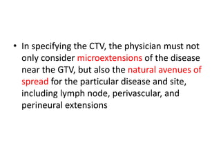 • In specifying the CTV, the physician must not
only consider microextensions of the disease
near the GTV, but also the natural avenues of
spread for the particular disease and site,
including lymph node, perivascular, and
perineural extensions
 