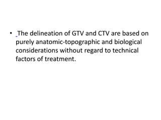 • The delineation of GTV and CTV are based on
purely anatomic-topographic and biological
considerations without regard to technical
factors of treatment.
 