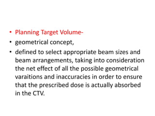 • Planning Target Volume-
• geometrical concept,
• defined to select appropriate beam sizes and
beam arrangements, taking into consideration
the net effect of all the possible geometrical
varaitions and inaccuracies in order to ensure
that the prescribed dose is actually absorbed
in the CTV.
 