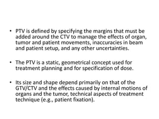 • PTV is defined by specifying the margins that must be
added around the CTV to manage the effects of organ,
tumor and patient movements, inaccuracies in beam
and patient setup, and any other uncertainties.
• The PTV is a static, geometrical concept used for
treatment planning and for specification of dose.
• Its size and shape depend primarily on that of the
GTV/CTV and the effects caused by internal motions of
organs and the tumor, technical aspects of treatment
technique (e.g., patient fixation).
 