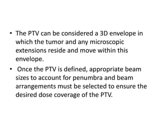 • The PTV can be considered a 3D envelope in
which the tumor and any microscopic
extensions reside and move within this
envelope.
• Once the PTV is defined, appropriate beam
sizes to account for penumbra and beam
arrangements must be selected to ensure the
desired dose coverage of the PTV.
 