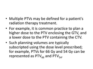 • Multiple PTVs may be defined for a patient's
radiation therapy treatment.
• For example, it is common practice to plan a
higher dose to the PTV enclosing the GTV, and
a lower dose to the PTV containing the CTV.
• Such planning volumes are typically
subscripted using the dose level prescribed;
for example, PTVs for 66 Gy and 54 Gy can be
represented as PTV66 and PTV54.
 
