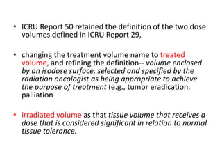 • ICRU Report 50 retained the definition of the two dose
volumes defined in ICRU Report 29,
• changing the treatment volume name to treated
volume, and refining the definition-- volume enclosed
by an isodose surface, selected and specified by the
radiation oncologist as being appropriate to achieve
the purpose of treatment (e.g., tumor eradication,
palliation
• irradiated volume as that tissue volume that receives a
dose that is considered significant in relation to normal
tissue tolerance.
 