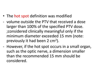• The hot spot definition was modified
- volume outside the PTV that received a dose
larger than 100% of the specified PTV dose.
;considered clinically meaningful only if the
minimum diameter exceeded 15 mm (note:
previously it had been 2 cm2).
- However, if the hot spot occurs in a small organ,
such as the optic nerve, a dimension smaller
than the recommended 15 mm should be
considered.
 