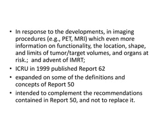 • In response to the developments, in imaging
procedures (e.g., PET, MRI) which even more
information on functionality, the location, shape,
and limits of tumor/target volumes, and organs at
risk.; and advent of IMRT;
• ICRU in 1999 published Report 62
• expanded on some of the definitions and
concepts of Report 50
• intended to complement the recommendations
contained in Report 50, and not to replace it.
 