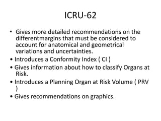 ICRU-62
• Gives more detailed recommendations on the
differentmargins that must be considered to
account for anatomical and geometrical
variations and uncertainties.
• Introduces a Conformity Index ( CI )
• Gives information about how to classify Organs at
Risk.
• Introduces a Planning Organ at Risk Volume ( PRV
)
• Gives recommendations on graphics.
 