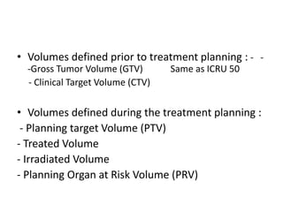 • Volumes defined prior to treatment planning : - -
-Gross Tumor Volume (GTV) Same as ICRU 50
- Clinical Target Volume (CTV)
• Volumes defined during the treatment planning :
- Planning target Volume (PTV)
- Treated Volume
- Irradiated Volume
- Planning Organ at Risk Volume (PRV)
 