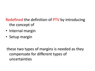Redefined the definition of PTV by introducing
the concept of
• Internal margin
• Setup margin
these two types of margins is needed as they
compensate for different types of
uncertainties
 