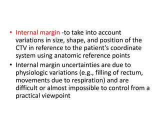• Internal margin -to take into account
variations in size, shape, and position of the
CTV in reference to the patient's coordinate
system using anatomic reference points
• Internal margin uncertainties are due to
physiologic variations (e.g., filling of rectum,
movements due to respiration) and are
difficult or almost impossible to control from a
practical viewpoint
 