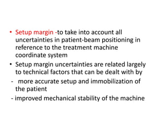 • Setup margin -to take into account all
uncertainties in patient-beam positioning in
reference to the treatment machine
coordinate system
• Setup margin uncertainties are related largely
to technical factors that can be dealt with by
- more accurate setup and immobilization of
the patient
- improved mechanical stability of the machine
 