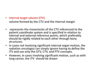 • Internal target volume (ITV)
volume formed by the CTV and the internal margin
• represents the movements of the CTV referenced to the
patient coordinate system and is specified in relation to
internal and external reference points, which preferably
should be rigidly related to each other through bony
structures.
• In cases not involving significant internal organ motion, the
radiation oncologist can simply ignore having to define the
ITV and use only the GTV, CTV, and PTV concepts.
• However, in cases involving significant motion, such as with
lung cancer, the ITV should be drawn
 