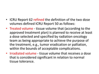 • ICRU Report 62 refined the definition of the two dose
volumes defined ICRU Report 50 as follows:
• Treated volume - tissue volume that (according to the
approved treatment plan) is planned to receive at least
a dose selected and specified by radiation oncology
team as being appropriate to achieve the purpose of
the treatment, e.g., tumor eradication or palliation,
within the bounds of acceptable complications.
• Irradiated volume - tissue volume that receives a dose
that is considered significant in relation to normal
tissue tolerance.
 