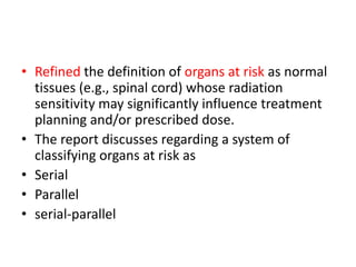 • Refined the definition of organs at risk as normal
tissues (e.g., spinal cord) whose radiation
sensitivity may significantly influence treatment
planning and/or prescribed dose.
• The report discusses regarding a system of
classifying organs at risk as
• Serial
• Parallel
• serial-parallel
 