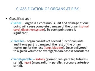 CLASSIFICATION OF ORGANS AT RISK
• Classified as :
Serial – organ is a continuous unit and damage at one
point will cause complete damage of the organ (spinal
cord, digestive system). So even point dose is
significant.
Parallel – organ consists of several functional units
and if one part is damaged, the rest of the organ
makes up for the loss (lung, bladder). Dose delivered
to a given volume or average/mean dose is considered
Serial-parallel – kidney (glomerulus- parallel, tubules-
serial), heart (myocardium- parallel, coronary arteries-
serial).
 