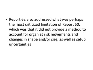 • Report 62 also addressed what was perhaps
the most criticized limitation of Report 50,
which was that it did not provide a method to
account for organ at risk movements and
changes in shape and/or size, as well as setup
uncertainties
 