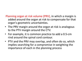 Planning organ at risk volume (PRV), in which a margin is
added around the organ at risk to compensate for that
organ's geometric uncertainties.
• The PRV margin around the organ at risk is analogous
to the PTV margin around the CTV.
• For example, it is common practice to add a 0.5-cm
rind around the spinal cord contour.
• PTV and the PRV may overlap, and often do so, which
implies searching for a compromise in weighting the
importance of each in the planning process
 