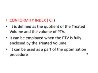 • CONFORMITY INDEX ( CI )
• It is defined as the quotient of the Treated
Volume and the volume of PTV.
• It can be employed when the PTV is fully
enclosed by the Treated Volume.
• It can be used as a part of the optimization
procedure ?
 
