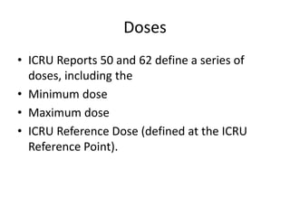 Doses
• ICRU Reports 50 and 62 define a series of
doses, including the
• Minimum dose
• Maximum dose
• ICRU Reference Dose (defined at the ICRU
Reference Point).
 