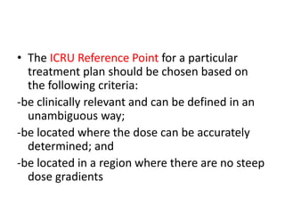 • The ICRU Reference Point for a particular
treatment plan should be chosen based on
the following criteria:
-be clinically relevant and can be defined in an
unambiguous way;
-be located where the dose can be accurately
determined; and
-be located in a region where there are no steep
dose gradients
 