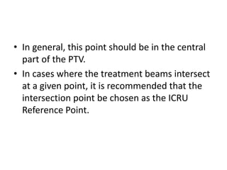 • In general, this point should be in the central
part of the PTV.
• In cases where the treatment beams intersect
at a given point, it is recommended that the
intersection point be chosen as the ICRU
Reference Point.
 