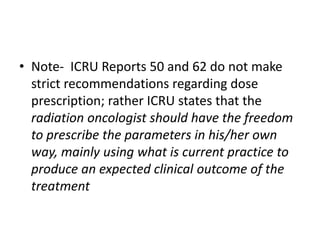 • Note- ICRU Reports 50 and 62 do not make
strict recommendations regarding dose
prescription; rather ICRU states that the
radiation oncologist should have the freedom
to prescribe the parameters in his/her own
way, mainly using what is current practice to
produce an expected clinical outcome of the
treatment
 