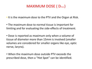 MAXIMUM DOSE ( Dmax )
• It is the maximum dose to the PTV and the Organ at Risk.
• The maximum dose to normal tissue is important for
limiting and for evaluating the side-effects of treatment.
• Dose is reported as maximum only when a volume of
tissue of diameter more than 15mm is involved (smaller
volumes are considered for smaller organs like eye, optic
nerve, larynx).
• When the maximum dose outside PTV exceeds the
prescribed dose, then a “Hot Spot” can be identified.
 
