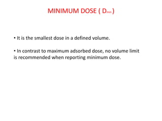 MINIMUM DOSE ( Dmin )
• It is the smallest dose in a defined volume.
• In contrast to maximum adsorbed dose, no volume limit
is recommended when reporting minimum dose.
 