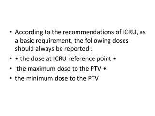 • According to the recommendations of ICRU, as
a basic requirement, the following doses
should always be reported :
• • the dose at ICRU reference point •
• the maximum dose to the PTV •
• the minimum dose to the PTV
 