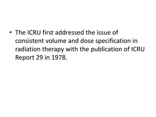 • The ICRU first addressed the issue of
consistent volume and dose specification in
radiation therapy with the publication of ICRU
Report 29 in 1978.
 