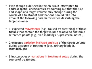 • Even though published in the 2D era, it attempted to
address spatial uncertainties by pointing out that the size
and shape of a target volume may change during the
course of a treatment and that one should take into
account the following parameters when describing the
target volume-
• 1. expected movements (e.g., caused by breathing) of those
tissues that contain the target volume relative to anatomic
reference points (e.g., skin markings, suprasternal notch),
• 2.expected variation in shape and size of the target volume
during a course of treatment (e.g., urinary bladder,
stomach), and
• 3.inaccuracies or variations in treatment setup during the
course of treatment.
 