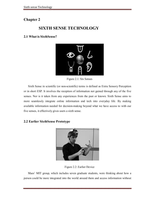 Sixth sense Technology
Chapter 2
SIXTH SENSE TECHNOLOGY
2.1 What is SixthSense?
Figure 2.1: Six Senses
Sixth Sense in scientific (or non-scientific) terms is defined as Extra Sensory Perception
or in short ESP. It involves the reception of information not gained through any of the five
senses. Nor is it taken from any experiences from the past or known. Sixth Sense aims to
more seamlessly integrate online information and tech into everyday life. By making
available information needed for decision-making beyond what we have access to with our
five senses, it effectively gives users a sixth sense.
2.2 Earlier SixthSense Prototype
Figure 2.2: Earlier Device
Maes’ MIT group, which includes seven graduate students, were thinking about how a
person could be more integrated into the world around them and access information without
 
