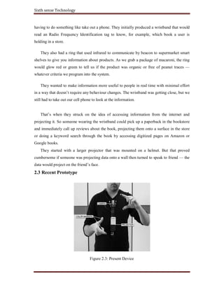 Sixth sense Technology
having to do something like take out a phone. They initially produced a wristband that would
read an Radio Frequency Identification tag to know, for example, which book a user is
holding in a store.
They also had a ring that used infrared to communicate by beacon to supermarket smart
shelves to give you information about products. As we grab a package of macaroni, the ring
would glow red or green to tell us if the product was organic or free of peanut traces —
whatever criteria we program into the system.
They wanted to make information more useful to people in real time with minimal effort
in a way that doesn’t require any behaviour changes. The wristband was getting close, but we
still had to take out our cell phone to look at the information.
That’s when they struck on the idea of accessing information from the internet and
projecting it. So someone wearing the wristband could pick up a paperback in the bookstore
and immediately call up reviews about the book, projecting them onto a surface in the store
or doing a keyword search through the book by accessing digitized pages on Amazon or
Google books.
They started with a larger projector that was mounted on a helmet. But that proved
cumbersome if someone was projecting data onto a wall then turned to speak to friend — the
data would project on the friend’s face.
2.3 Recent Prototype
Figure 2.3: Present Device
 