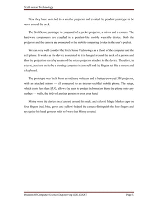 Sixth sense Technology
Division Of Computer Science Engineering ,SOE ,CUSAT Page 5
Now they have switched to a smaller projector and created the pendant prototype to be
worn around the neck.
The SixthSense prototype is composed of a pocket projector, a mirror and a camera. The
hardware components are coupled in a pendant-like mobile wearable device. Both the
projector and the camera are connected to the mobile computing device in the user’s pocket.
We can very well consider the Sixth Sense Technology as a blend of the computer and the
cell phone. It works as the device associated to it is hanged around the neck of a person and
thus the projection starts by means of the micro projector attached to the device. Therefore, in
course, you turn out to be a moving computer in yourself and the fingers act like a mouse and
a keyboard.
The prototype was built from an ordinary webcam and a battery-powered 3M projector,
with an attached mirror — all connected to an internet-enabled mobile phone. The setup,
which costs less than $350, allows the user to project information from the phone onto any
surface — walls, the body of another person or even your hand.
Mistry wore the device on a lanyard around his neck, and colored Magic Marker caps on
four fingers (red, blue, green and yellow) helped the camera distinguish the four fingers and
recognize his hand gestures with software that Mistry created.
 
