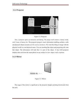Sixth sense Technology
3.1.2 Projector
Figure 3.2: Projector
Also, a projector opens up interaction and sharing. The project itself contains a battery inside,
with 3 hours of battery life. The projector projects visual information enabling surfaces, walls
and physical objects around us to be used as interfaces. We want this thing to merge with the
physical world in a real physical sense. You are touching that object and projecting info onto
that object. The information will look like it is part of the object. A tiny LED projector
displays data sent from the smart phone on any surface in view–object, wall, or person.
3.1.3 Mirror
Figure 3.3: Mirror
The usage of the mirror is significant as the projector dangles pointing downwards from
the neck.
 