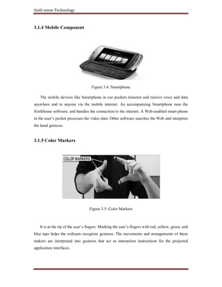 Sixth sense Technology
3.1.4 Mobile Component
Figure 3.4: Smartphone
The mobile devices like Smartphone in our pockets transmit and receive voice and data
anywhere and to anyone via the mobile internet. An accompanying Smartphone runs the
SixthSense software, and handles the connection to the internet. A Web-enabled smart phone
in the user’s pocket processes the video data. Other software searches the Web and interprets
the hand gestures.
3.1.5 Color Markers
Figure 3.5: Color Markers
It is at the tip of the user’s fingers. Marking the user’s fingers with red, yellow, green, and
blue tape helps the webcam recognize gestures. The movements and arrangements of these
makers are interpreted into gestures that act as interaction instructions for the projected
application interfaces.
 