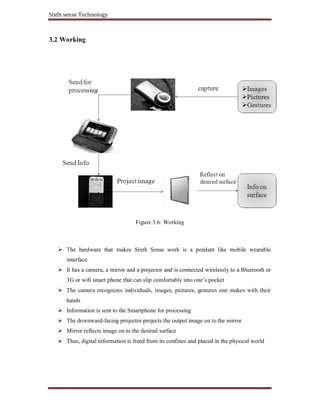 Sixth sense Technology
3.2 Working
Figure 3.6: Working
The hardware that makes Sixth Sense work is a pendant like mobile wearable
interface
It has a camera, a mirror and a projector and is connected wirelessly to a Bluetooth or
3G or wifi smart phone that can slip comfortably into one’s pocket
The camera recognizes individuals, images, pictures, gestures one makes with their
hands
Information is sent to the Smartphone for processing
The downward-facing projector projects the output image on to the mirror
Mirror reflects image on to the desired surface
Thus, digital information is freed from its confines and placed in the physical world
 