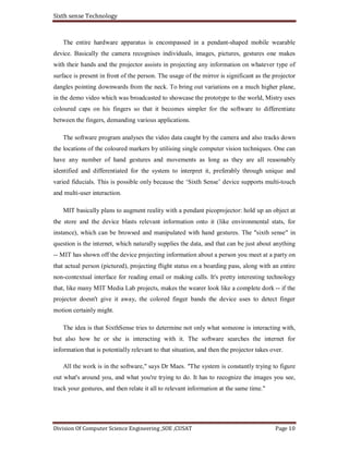 Sixth sense Technology
Division Of Computer Science Engineering ,SOE ,CUSAT Page 10
The entire hardware apparatus is encompassed in a pendant-shaped mobile wearable
device. Basically the camera recognises individuals, images, pictures, gestures one makes
with their hands and the projector assists in projecting any information on whatever type of
surface is present in front of the person. The usage of the mirror is significant as the projector
dangles pointing downwards from the neck. To bring out variations on a much higher plane,
in the demo video which was broadcasted to showcase the prototype to the world, Mistry uses
coloured caps on his fingers so that it becomes simpler for the software to differentiate
between the fingers, demanding various applications.
The software program analyses the video data caught by the camera and also tracks down
the locations of the coloured markers by utilising single computer vision techniques. One can
have any number of hand gestures and movements as long as they are all reasonably
identified and differentiated for the system to interpret it, preferably through unique and
varied fiducials. This is possible only because the ‘Sixth Sense’ device supports multi-touch
and multi-user interaction.
MIT basically plans to augment reality with a pendant picoprojector: hold up an object at
the store and the device blasts relevant information onto it (like environmental stats, for
instance), which can be browsed and manipulated with hand gestures. The "sixth sense" in
question is the internet, which naturally supplies the data, and that can be just about anything
-- MIT has shown off the device projecting information about a person you meet at a party on
that actual person (pictured), projecting flight status on a boarding pass, along with an entire
non-contextual interface for reading email or making calls. It's pretty interesting technology
that, like many MIT Media Lab projects, makes the wearer look like a complete dork -- if the
projector doesn't give it away, the colored finger bands the device uses to detect finger
motion certainly might.
The idea is that SixthSense tries to determine not only what someone is interacting with,
but also how he or she is interacting with it. The software searches the internet for
information that is potentially relevant to that situation, and then the projector takes over.
All the work is in the software," says Dr Maes. "The system is constantly trying to figure
out what's around you, and what you're trying to do. It has to recognize the images you see,
track your gestures, and then relate it all to relevant information at the same time."
 