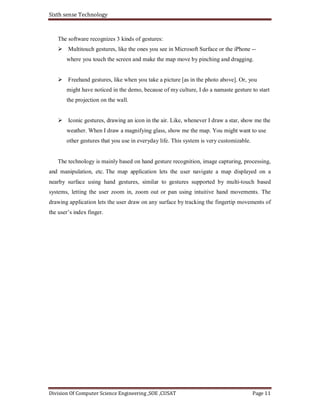 Sixth sense Technology
Division Of Computer Science Engineering ,SOE ,CUSAT Page 11
The software recognizes 3 kinds of gestures:
Multitouch gestures, like the ones you see in Microsoft Surface or the iPhone --
where you touch the screen and make the map move by pinching and dragging.
Freehand gestures, like when you take a picture [as in the photo above]. Or, you
might have noticed in the demo, because of my culture, I do a namaste gesture to start
the projection on the wall.
Iconic gestures, drawing an icon in the air. Like, whenever I draw a star, show me the
weather. When I draw a magnifying glass, show me the map. You might want to use
other gestures that you use in everyday life. This system is very customizable.
The technology is mainly based on hand gesture recognition, image capturing, processing,
and manipulation, etc. The map application lets the user navigate a map displayed on a
nearby surface using hand gestures, similar to gestures supported by multi-touch based
systems, letting the user zoom in, zoom out or pan using intuitive hand movements. The
drawing application lets the user draw on any surface by tracking the fingertip movements of
the user’s index finger.
 