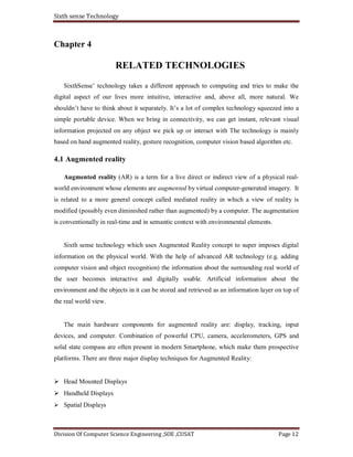 Sixth sense Technology
Division Of Computer Science Engineering ,SOE ,CUSAT Page 12
Chapter 4
RELATED TECHNOLOGIES
SixthSense’ technology takes a different approach to computing and tries to make the
digital aspect of our lives more intuitive, interactive and, above all, more natural. We
shouldn’t have to think about it separately. It’s a lot of complex technology squeezed into a
simple portable device. When we bring in connectivity, we can get instant, relevant visual
information projected on any object we pick up or interact with The technology is mainly
based on hand augmented reality, gesture recognition, computer vision based algorithm etc.
4.1 Augmented reality
Augmented reality (AR) is a term for a live direct or indirect view of a physical real-
world environment whose elements are augmented by virtual computer-generated imagery. It
is related to a more general concept called mediated reality in which a view of reality is
modified (possibly even diminished rather than augmented) by a computer. The augmentation
is conventionally in real-time and in semantic context with environmental elements.
Sixth sense technology which uses Augmented Reality concept to super imposes digital
information on the physical world. With the help of advanced AR technology (e.g. adding
computer vision and object recognition) the information about the surrounding real world of
the user becomes interactive and digitally usable. Artificial information about the
environment and the objects in it can be stored and retrieved as an information layer on top of
the real world view.
The main hardware components for augmented reality are: display, tracking, input
devices, and computer. Combination of powerful CPU, camera, accelerometers, GPS and
solid state compass are often present in modern Smartphone, which make them prospective
platforms. There are three major display techniques for Augmented Reality:
Head Mounted Displays
Handheld Displays
Spatial Displays
 