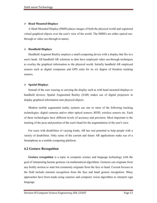 Sixth sense Technology
Division Of Computer Science Engineering ,SOE ,CUSAT Page 13
Head Mounted Displays
A Head Mounted Display (HMD) places images of both the physical world and registered
virtual graphical objects over the user's view of the world. The HMD's are either optical see-
through or video see-through in nature.
Handheld Displays
Handheld Augment Reality employs a small computing device with a display that fits in a
user's hand. All handheld AR solutions to date have employed video see-through techniques
to overlay the graphical information to the physical world. Initially handheld AR employed
sensors such as digital compasses and GPS units for its six degree of freedom tracking
sensors.
Spatial Displays
Instead of the user wearing or carrying the display such as with head mounted displays or
handheld devices; Spatial Augmented Reality (SAR) makes use of digital projectors to
display graphical information onto physical objects.
Modern mobile augmented reality systems use one or more of the following tracking
technologies: digital cameras and/or other optical sensors, RFID, wireless sensors etc. Each
of these technologies have different levels of accuracy and precision. Most important is the
tracking of the pose and position of the user's head for the augmentation of the user's view.
For users with disabilities of varying kinds, AR has real potential to help people with a
variety of disabilities. Only some of the current and future AR applications make use of a
Smartphone as a mobile computing platform.
4.2 Gesture Recognition
Gesture recognition is a topic in computer science and language technology with the
goal of interpreting human gestures via mathematical algorithms. Gestures can originate from
any bodily motion or state but commonly originate from the face or hand. Current focuses in
the field include emotion recognition from the face and hand gesture recognition. Many
approaches have been made using cameras and computer vision algorithms to interpret sign
language.
 