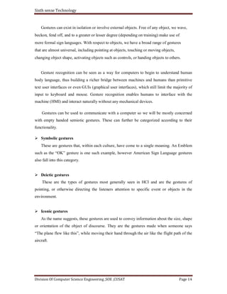 Sixth sense Technology
Division Of Computer Science Engineering ,SOE ,CUSAT Page 14
Gestures can exist in isolation or involve external objects. Free of any object, we wave,
beckon, fend off, and to a greater or lesser degree (depending on training) make use of
more formal sign languages. With respect to objects, we have a broad range of gestures
that are almost universal, including pointing at objects, touching or moving objects,
changing object shape, activating objects such as controls, or handing objects to others.
Gesture recognition can be seen as a way for computers to begin to understand human
body language, thus building a richer bridge between machines and humans than primitive
text user interfaces or even GUIs (graphical user interfaces), which still limit the majority of
input to keyboard and mouse. Gesture recognition enables humans to interface with the
machine (HMI) and interact naturally without any mechanical devices.
Gestures can be used to communicate with a computer so we will be mostly concerned
with empty handed semiotic gestures. These can further be categorized according to their
functionality.
Symbolic gestures
These are gestures that, within each culture, have come to a single meaning. An Emblem
such as the “OK” gesture is one such example, however American Sign Language gestures
also fall into this category.
Deictic gestures
These are the types of gestures most generally seen in HCI and are the gestures of
pointing, or otherwise directing the listeners attention to specific event or objects in the
environment.
Iconic gestures
As the name suggests, these gestures are used to convey information about the size, shape
or orientation of the object of discourse. They are the gestures made when someone says
“The plane flew like this”, while moving their hand through the air like the flight path of the
aircraft.
 