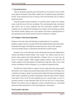 Sixth sense Technology
Division Of Computer Science Engineering ,SOE ,CUSAT Page 15
Pantomimic gestures:
These are the gestures typically used in showing the use of movement of some invisible
tool or object in the speaker’s hand. When a speaker says “I turned the steering wheel hard to
the left”, while mimicking the action of turning a wheel with both hands, they are making a
pantomimic gesture.
Using the concept of gesture recognition, it is possible to point a finger at the computer
screen so that the cursor will move accordingly. This could potentially make conventional
input devices such as mouse, keyboards and even touch-screens redundant. Gesture
recognition can be conducted with techniques from computer vision and image processing.
The literature includes ongoing work in the computer vision field on capturing gestures or
more general human pose and movements by cameras connected to a computer.
4.3 Computer vision based algorithm
Computer vision is the science and technology of machines that see. As a scientific
discipline, computer vision is concerned with the theory behind artificial systems that extract
information from images. The image data can take many forms, such as video sequences,
views from multiple cameras, or multi-dimensional data from a medical scanner.
Computer vision, on the other hand, studies and describes the processes implemented in
software and hardware behind artificial vision systems. The software tracks the user’s
gestures using computer-vision based algorithms. Computer vision is, in some ways, the
inverse of computer graphics. While computer graphics produces image data from 3D
models, computer vision often produces 3D models from image data. There is also a trend
towards a combination of the two disciplines, e.g., as explored in augmented reality.
The fields most closely related to computer vision are image processing, image analysis
and machine vision. Image processing and image analysis tend to focus on 2D images, how
to transform one image to another. his characterization implies that image processing/analysis
neither require assumptions nor produce interpretations about the image content. Computer
vision tends to focus on the 3D scene projected onto one or several images, e.g., how to
reconstruct structure or other information about the 3D scene from one or several images.
Machine vision tends to focus on applications, mainly in manufacturing, e.g., vision based
autonomous robots and systems for vision based inspection or measurement.
The Recognition Algorithms
 