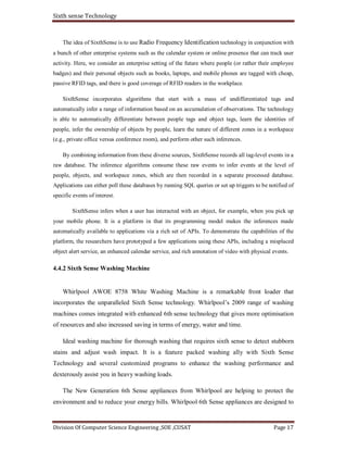 Sixth sense Technology
Division Of Computer Science Engineering ,SOE ,CUSAT Page 17
The idea of SixthSense is to use Radio Frequency Identification technology in conjunction with
a bunch of other enterprise systems such as the calendar system or online presence that can track user
activity. Here, we consider an enterprise setting of the future where people (or rather their employee
badges) and their personal objects such as books, laptops, and mobile phones are tagged with cheap,
passive RFID tags, and there is good coverage of RFID readers in the workplace.
SixthSense incorporates algorithms that start with a mass of undifferentiated tags and
automatically infer a range of information based on an accumulation of observations. The technology
is able to automatically differentiate between people tags and object tags, learn the identities of
people, infer the ownership of objects by people, learn the nature of different zones in a workspace
(e.g., private office versus conference room), and perform other such inferences.
By combining information from these diverse sources, SixthSense records all tag-level events in a
raw database. The inference algorithms consume these raw events to infer events at the level of
people, objects, and workspace zones, which are then recorded in a separate processed database.
Applications can either poll these databases by running SQL queries or set up triggers to be notified of
specific events of interest.
SixthSense infers when a user has interacted with an object, for example, when you pick up
your mobile phone. It is a platform in that its programming model makes the inferences made
automatically available to applications via a rich set of APIs. To demonstrate the capabilities of the
platform, the researchers have prototyped a few applications using these APIs, including a misplaced
object alert service, an enhanced calendar service, and rich annotation of video with physical events.
4.4.2 Sixth Sense Washing Machine
Whirlpool AWOE 8758 White Washing Machine is a remarkable front loader that
incorporates the unparalleled Sixth Sense technology. Whirlpool’s 2009 range of washing
machines comes integrated with enhanced 6th sense technology that gives more optimisation
of resources and also increased saving in terms of energy, water and time.
Ideal washing machine for thorough washing that requires sixth sense to detect stubborn
stains and adjust wash impact. It is a feature packed washing ally with Sixth Sense
Technology and several customized programs to enhance the washing performance and
dexterously assist you in heavy washing loads.
The New Generation 6th Sense appliances from Whirlpool are helping to protect the
environment and to reduce your energy bills. Whirlpool 6th Sense appliances are designed to
 