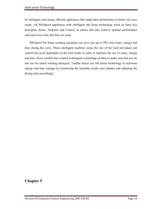 Sixth sense Technology
Division Of Computer Science Engineering ,SOE ,CUSAT Page 18
be intelligent and energy efficient appliances that adapt their performance to better suit your
needs. All Whirlpool appliances with intelligent 6th Sense technology work on three key
principles; Sense, Adaption and Control, to ensure that they achieve optimal performance
each and every time that they are used.
Whirlpool 6th Sense washing machines can save you up to 50% less water, energy and
time during the cycle. These intelligent machines sense the size of the load and adjust and
control the cycle dependent on the load inside in order to optimise the use of water, energy
and time. Some models also contain a detergent overdosing monitor to make sure that you do
not use too much washing detergent. Tumble dryers use 6th Sense technology to minimise
energy and time wastage by monitoring the humidity inside your laundry and adjusting the
drying time accordingly.
Chapter 5
 