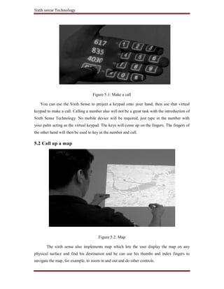 Sixth sense Technology
Figure 5.1: Make a call
You can use the Sixth Sense to project a keypad onto your hand, then use that virtual
keypad to make a call. Calling a number also will not be a great task with the introduction of
Sixth Sense Technology. No mobile device will be required, just type in the number with
your palm acting as the virtual keypad. The keys will come up on the fingers. The fingers of
the other hand will then be used to key in the number and call.
5.2 Call up a map
Figure 5.2: Map
The sixth sense also implements map which lets the user display the map on any
physical surface and find his destination and he can use his thumbs and index fingers to
navigate the map, for example, to zoom in and out and do other controls.
 