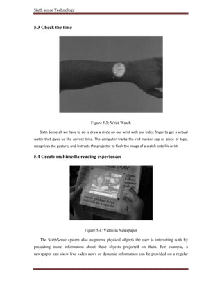 Sixth sense Technology
5.3 Check the time
Figure 5.3: Wrist Watch
Sixth Sense all we have to do is draw a circle on our wrist with our index finger to get a virtual
watch that gives us the correct time. The computer tracks the red marker cap or piece of tape,
recognizes the gesture, and instructs the projector to flash the image of a watch onto his wrist.
5.4 Create multimedia reading experiences
Figure 5.4: Video in Newspaper
The SixthSense system also augments physical objects the user is interacting with by
projecting more information about these objects projected on them. For example, a
newspaper can show live video news or dynamic information can be provided on a regular
 