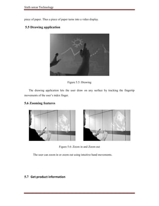Sixth sense Technology
piece of paper. Thus a piece of paper turns into a video display.
5.5 Drawing application
Figure 5.5: Drawing
The drawing application lets the user draw on any surface by tracking the fingertip
movements of the user’s index finger.
5.6 Zooming features
Figure 5.6: Zoom in and Zoom out
The user can zoom in or zoom out using intuitive hand movements.
5.7 Get product information
 