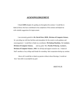 ACKNOWLEDGEMENT
I thank GOD almighty for guiding me throughout the seminar. I would like to
thank all those who have contributed to the completion of the seminar and helped me
with valuable suggestions for improvement.
I am extremely grateful to Dr. David Peter, HOD , Division of Computer Science,
for providing me with best facilities and atmosphere for the creative work guidance and
encouragement. I would like to thank my coordinator, Mr.Sudeep Elayidom, Sr. Lecturer,
Division of Computer Science, and my guide Mrs. Preetha M Kurup , Lecturer ,
Division of Computer Science , SOE for all help and support extend to me. I thank all
Staff members of my college and friends for extending their cooperation during my seminar.
Above all I would like to thank my parents without whose blessings, I would not
have been able to accomplish my goal.
ARJUN K R
 